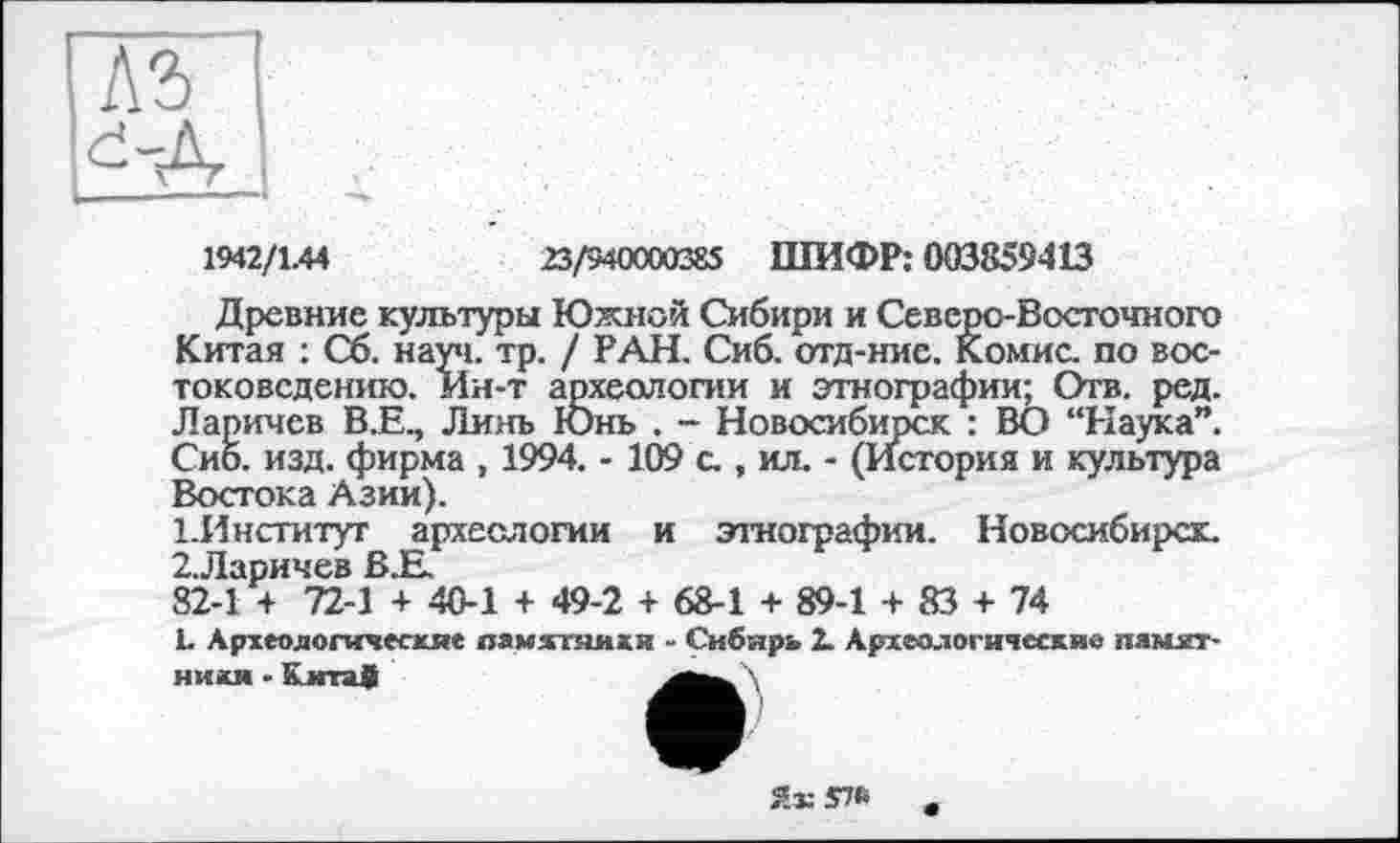 ﻿1942/1.44	23/940000385 ШИФР: 003859413
Древние культуры Южной Сибири и Северо-Восточного Китая : Сб. науч. тр. / РАН. Сиб. отд-нис. Комис, по востоковедению. Ин-т археологии и этнографии; Отв. ред. Ларичев В.Е., Линь ІОнь , - Новосибирск : ВО “Наука”. Сиб. изд. фирма , 1994. - 109 с., ил. - (История и культура Востока Азии).
1.	Институт археологии и этнографии. Новосибирск.
2.	Ларичев В.Е.
82-1 + 72-1 + 40-1 + 49-2 + 68-1 + 89-1 + 83 + 74
1. Археологические памятники - Сибирь 2. Археологические памятники - Китаф	\
Яз:У№